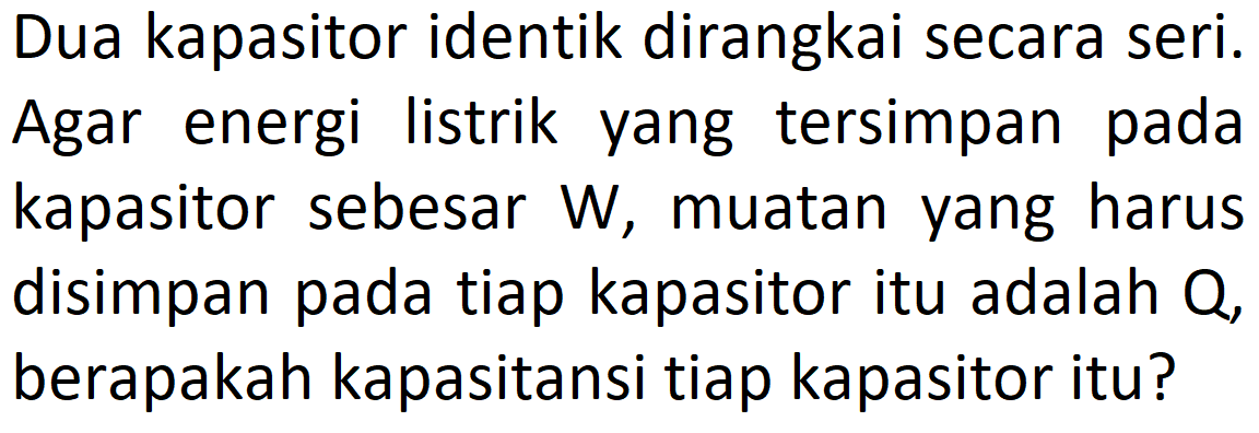 Dua kapasitor identik dirangkai secara seri. Agar energi listrik yang tersimpan pada kapasitor sebesar W, muatan yang harus disimpan pada tiap kapasitor itu adalah Q, berapakah kapasitansi tiap kapasitor itu?