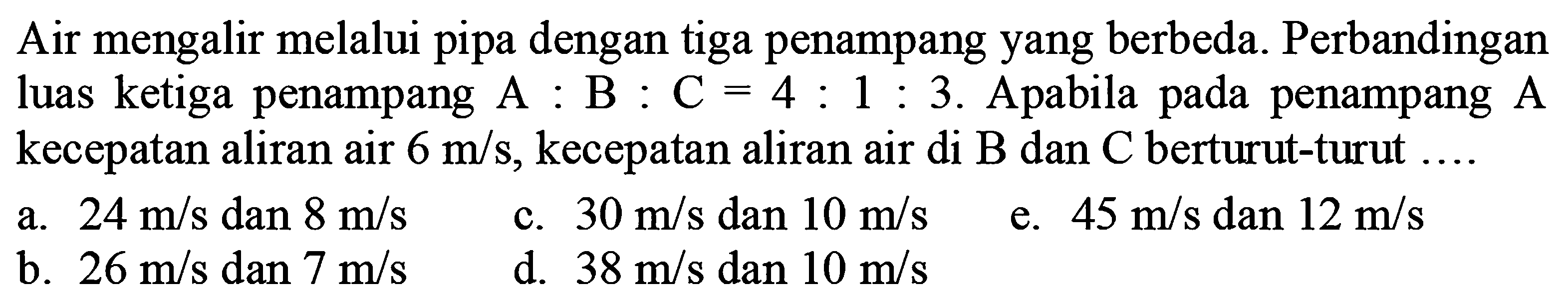 Air mengalir melalui pipa dengan tiga penampang yang berbeda. Perbandingan luas ketiga penampang A : B : C = 4 : 1 : 3. Apabila pada penampang A kecepatan aliran air 6 m/s, kecepatan aliran air di B dan C berturut-turut 
a. 24 m/s dan 8 m/s c. 30 m/s dan 10 m/s e. 45 m/s dan 12 m/s b. 26 m/s dan 7 m/s d. 38 m/s dan 10 m/s 