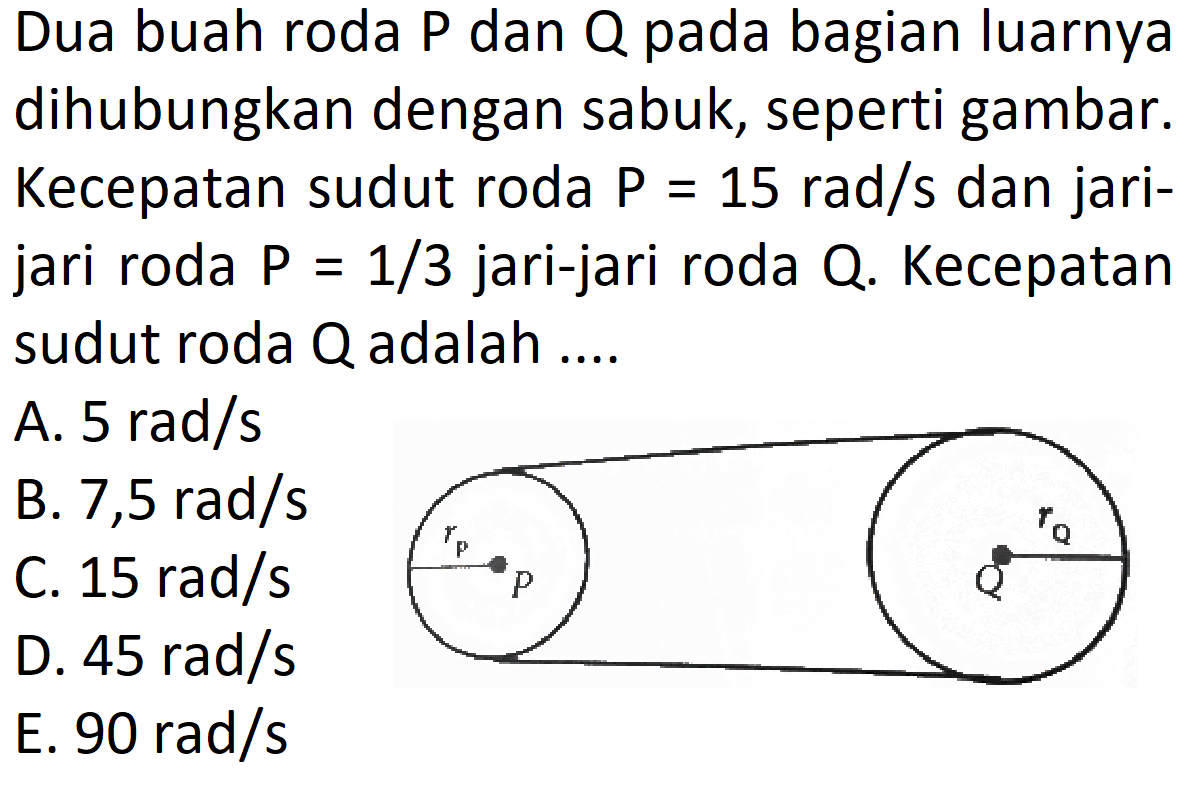 Dua buah roda P dan Q pada bagian luarnya dihubungkan dengan sabuk, seperti gambar. Kecepatan sudut roda P=15 rad/s dan jari-jari roda P=1/3 jari-jari roda Q. Kecepatan sudut roda Q adalah .... rp rQ P Q  