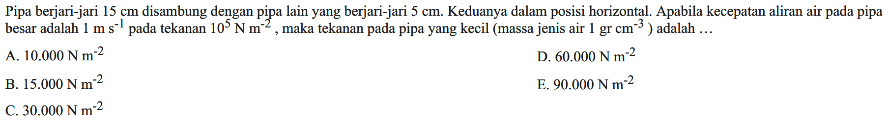 Pipa berjari-jari 15 cm disambung dengan pipa lain yang berjari-jari 5 cm. Keduanya dalam posisi horizontal. Apabila kecepatan aliran air pada pipa besar adalah 1 m s^(-1) pada tekanan 10^5 N m^(-2), maka tekanan pada pipa yang kecil (massa jenis air 1 gr cm^(-3)) adalah  ... 