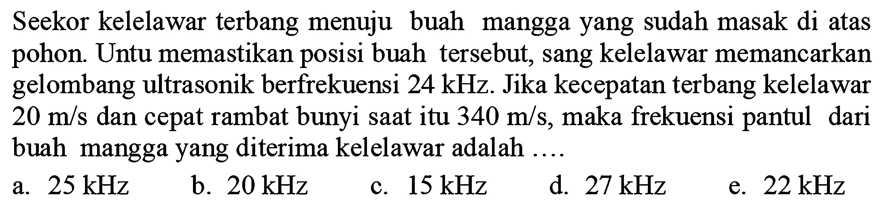 Seekor kelelawar terbang menuju buah mangga yang sudah masak di atas pohon. Untu memastikan posisi buah tersebut, sang kelelawar memancarkan gelombang ultrasonik berfrekuensi  24 kHz . Jika kecepatan terbang kelelawar  20 m / s  dan cepat rambat bunyi saat itu  340 m / s , maka frekuensi pantul dari buah mangga yang diterima kelelawar adalah ....
a.  25 kHz 
b.  20 kHz 
c.  15 kHz 
d.  27 kHz 
e.  22 kHz 