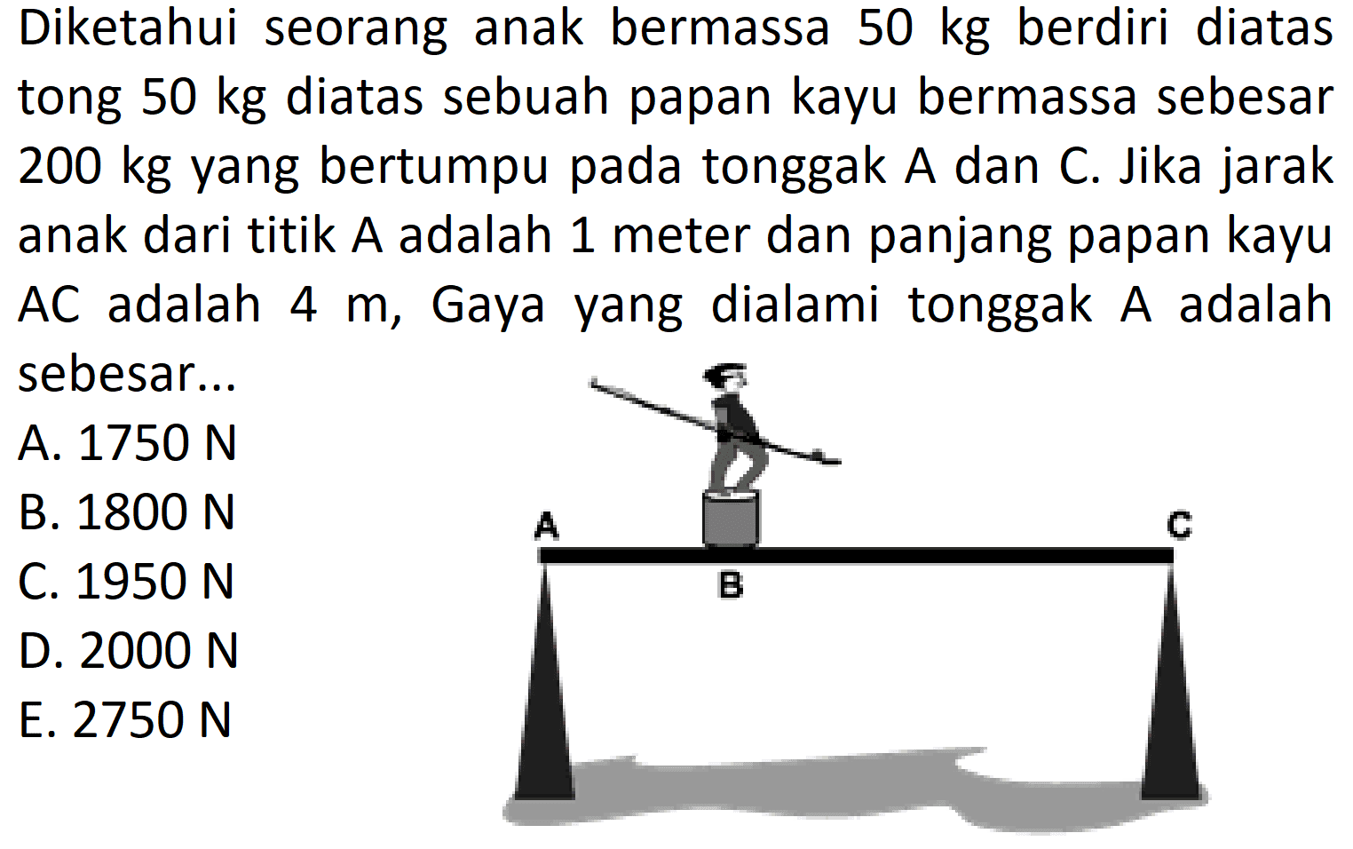 Diketahui seorang anak bermassa 50 kg berdiri diatas tong 50 kg diatas sebuah papan kayu bermassa sebesar 200 kg yang bertumpu pada tonggak A dan C. Jika jarak anak dari titik A adalah 1 meter dan panjang papan kayu AC adalah 4 m, Gaya yang dialami tonggak A adalah sebesar... A C B 