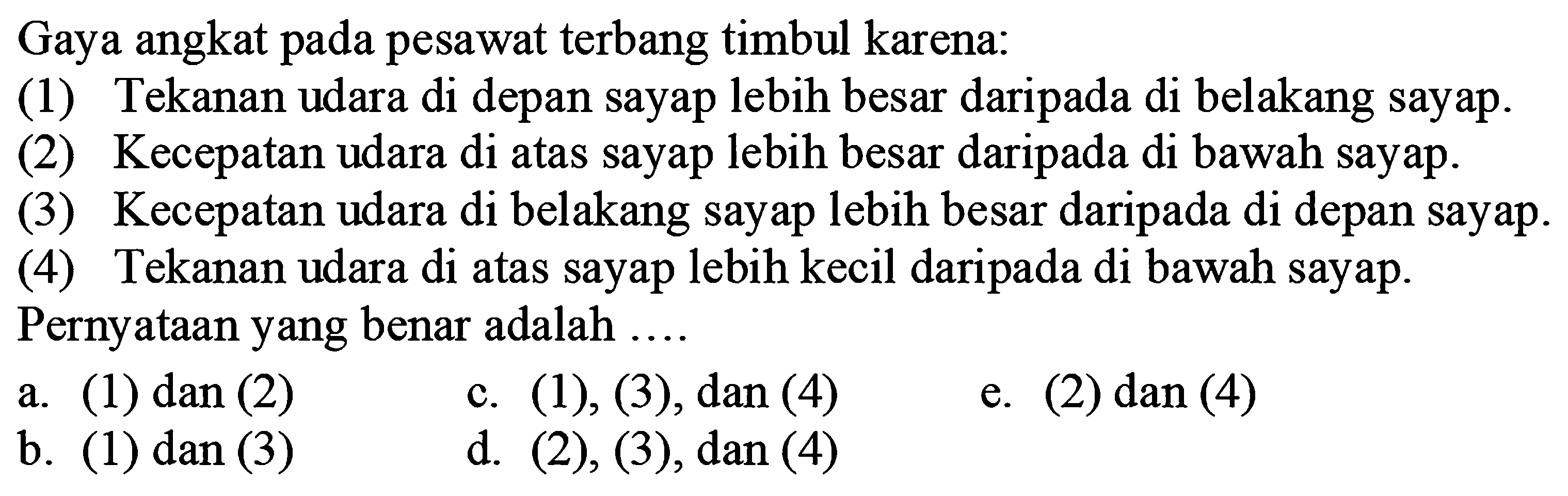 Gaya angkat pada pesawat terbang timbul karena:(1) Tekanan udara di depan sayap lebih besar daripada di belakang sayap.(2) Kecepatan udara di atas sayap lebih besar daripada di bawah sayap.(3) Kecepatan udara di belakang sayap lebih besar daripada di depan sayap.(4) Tekanan udara di atas sayap lebih kecil daripada di bawah sayap. Pernyataan yang benar adalah ....