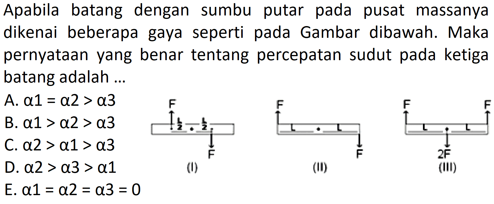 Apabila batang dengan sumbu putar pada pusat massanya dikenai beberapa gaya seperti pada Gambar dibawah. Maka pernyataan yang benar tentang percepatan sudut pada ketiga batang adalah ... F L/2 L/2 F (I) F F (II) F 2F F (III) A. alpha 1=alpha 2>alpha 3 B. alpha 1>alpha 2>alpha 3 C. alpha 2>alpha 1>alpha 3 D. alpha 2>alpha 3>alpha 1 E. alpha 1=alpha 2=alpha 3=0