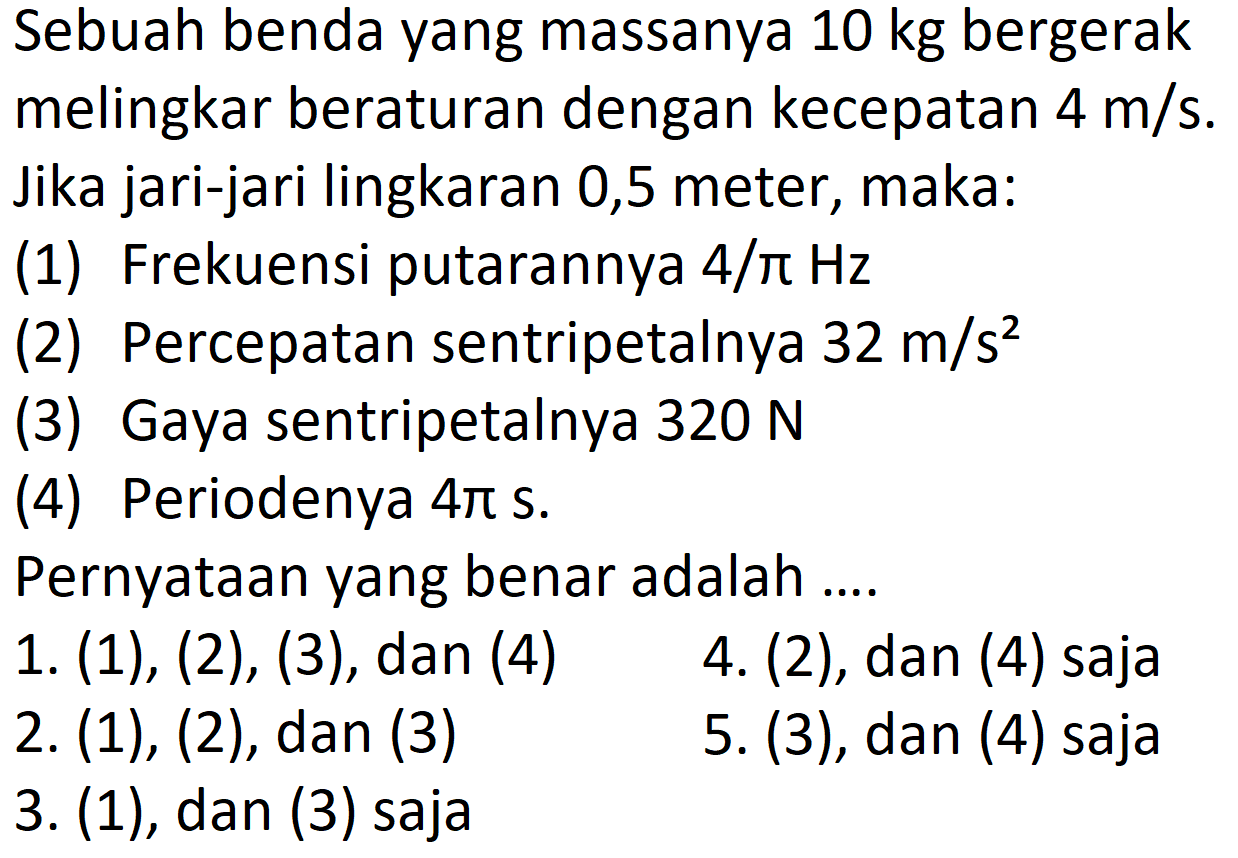 Sebuah benda yang massanya 10 kg bergerak melingkar beraturan dengan kecepatan 4 m/s. Jika jari-jari lingkaran 0,5 meter, maka: (1) Frekuensi putarannya 4/pi Hz (2) Percepatan sentripetalnya 32 m/s^2 (3) Gaya sentripetalnya 320 N (4) Periodenya 4 pi s Pernyataan yang benar adalah ....4. (2), dan (4) saja 1. (1), (2), (3), dan (4) 5. (3), dan (4) saja 2. (1), (2), dan (3) 3. (1), dan (3) saja    