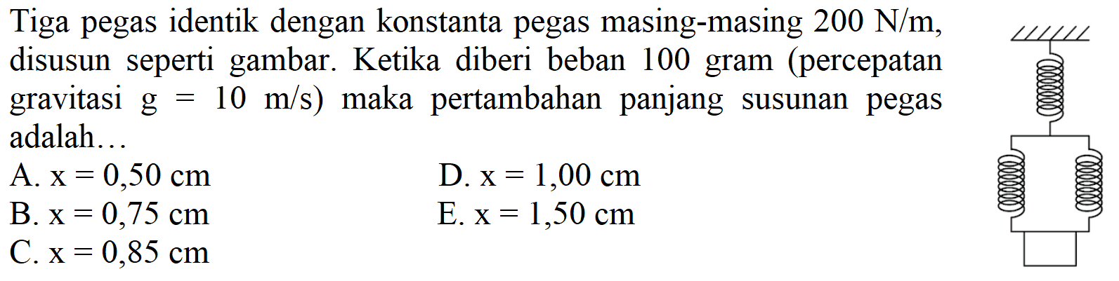 Tiga pegas identik dengan konstanta pegas masing-masing 200 N/m, disusun seperti gambar. Ketika diberi beban 100 gram (percepatan gravitasi g=10 m/s) maka pertambahan panjang susunan pegas adalah...
