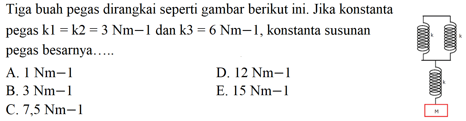 Tiga buah pegas dirangkai seperti gambar berikut ini. k k k M Jika konstanta pegas k1=k2=3 Nm-1 dan k3=6 Nm-1, konstanta susunan pegas besarnya..... 