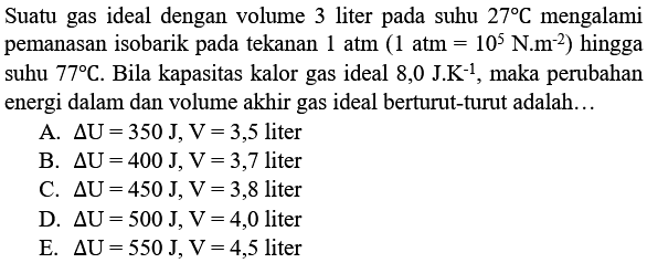 Suatu gas ideal dengan volume 3 liter pada suhu  27 C  mengalami pemanasan isobarik pada tekanan  1 atm(1 atm=10^5 N.m^(-2))  hingga suhu  77 C. Bila kapasitas kalor gas ideal 8,0 J.K^(-1), maka perubahan energi dalam dan volume akhir gas ideal berturut-turut adalah...