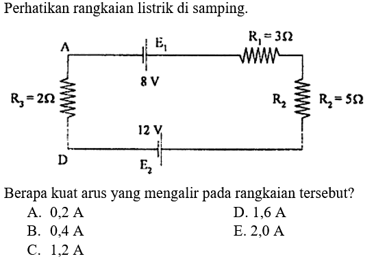 Perhatikan rangkaian listrik di samping. Berapa kuat arus yang mengalir pada rangkaian tersebut? A. 0,2 A B. 0,4 A C. 1,2 A D. 1,6 A E. 2,0 A e1 8 V E2 12 V R1 = 3 Ohm R2 = 5 Ohm R3 = 2 Ohm AD