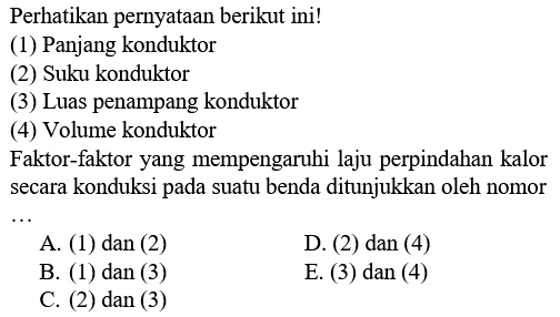 Perhatikan pernyataan berikut ini! (1) Panjang konduktor (2) Suku konduktor (3) Luas penampang konduktor (4) Volume konduktor Faktor-faktor yang mempengaruhi laju perpindahan kalor secara konduksi pada suatu benda ditunjukkan oleh nomor...
