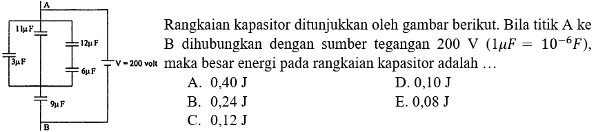 A 11 mikro F 12 mikro F 3 mikro F V = 200 volt 6 mikro F 9 mikro F B Rangkaian kapasitor ditunjukkan oleh gambar berikut. Bila titik A ke B dihubungkan  dengan sumber tegangan 200 V (1 mikro F = 10^(-6) F), maka besar energi pada rangkaian kapasitor adalah A. 0,40 J D. 0,10 J B. 0,24 J E. 0,08 J C. 0,12 J