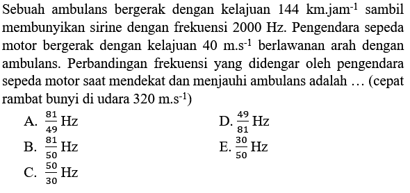 Sebuah ambulans bergerak dengan kelajuan  144 ~km . j ~km^(-1)  sambil membunyikan sirine dengan frekuensi  2000 Hz . Pengendara sepeda motor bergerak dengan kelajuan  40 m . s^(-1)  berlawanan arah dengan ambulans. Perbandingan frekuensi yang didengar oleh pengendara sepeda motor saat mendekat dan menjauhi ambulans adalah ... (cepat rambat bunyi di udara  320 m . s^(-1)  )
A.  (81)/(49) Hz 
D.  (49)/(81) Hz 
B.  (81)/(50) Hz 
E.  (30)/(50) Hz 
C.  (50)/(30) Hz 