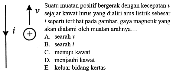 Suatu muatan positif bergerak dengan kecepatan v sejajar kawat lurus yang dialiri arus listrik sebesar i seperti terlihat pada gambar, gaya magnetik yang akan dialami oleh muatan arahnya... I v +A. searah v B. searah i C. menuju kawat D. menjauhi kawat E. keluar bidang kertas