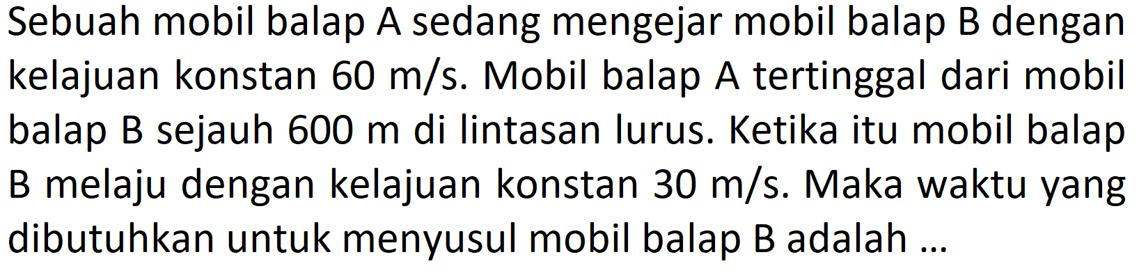 Sebuah mobil balap A sedang mengejar mobil balap B dengan kelajuan konstan  60 m/s . Mobil balap A tertinggal dari mobil balap B sejauh 600 m di lintasan lurus. Ketika itu mobil balap B melaju dengan kelajuan konstan 30 m/s. Maka waktu yang dibutuhkan untuk menyusul mobil balap B adalah ...