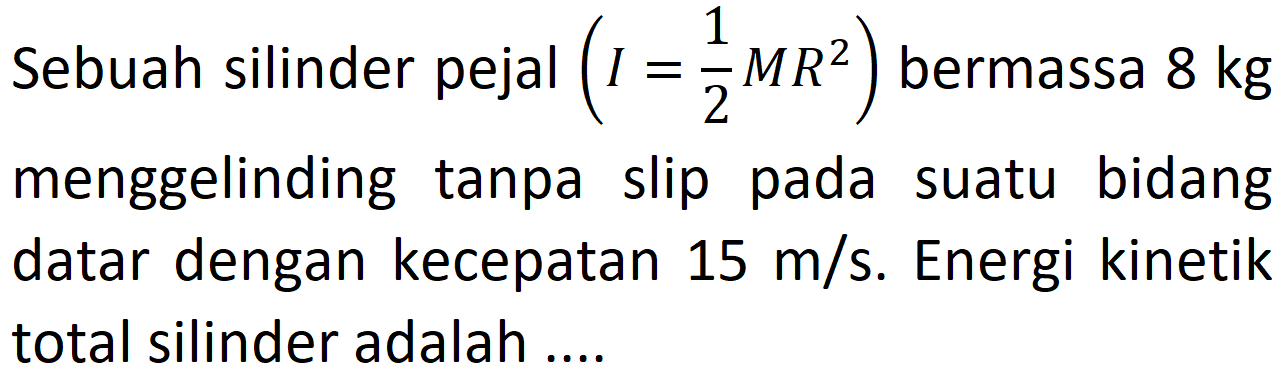 Sebuah silinder pejal  (I=1/2 MR^2) bermassa  8 kg  menggelinding tanpa slip pada suatu bidang datar dengan kecepatan 15 m/s. Energi kinetik total silinder adalah ....