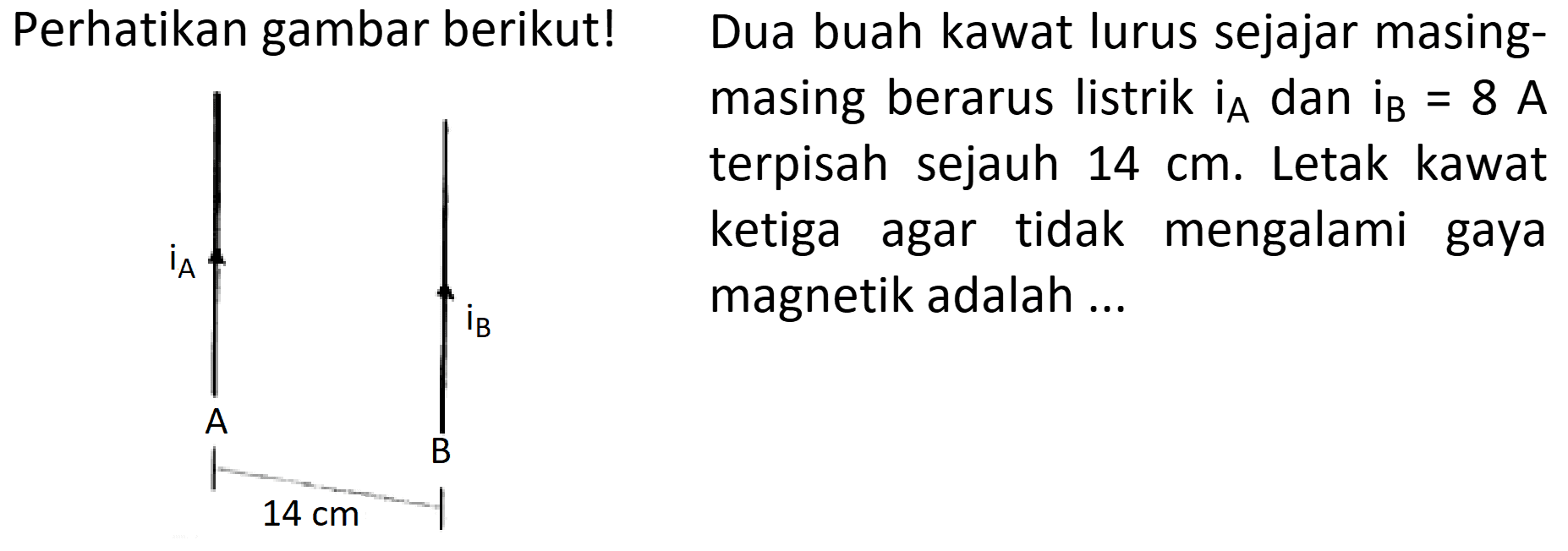 Perhatikan gambar berikut! 
iA iB A B 14 cm 
Dua buah kawat lurus sejajar masing-masing berarus listrik iA dan iB = 8 A terpisah sejauh 14 cm. Letak kawat ketiga agar tidak mengalami gaya magnetik adalah 