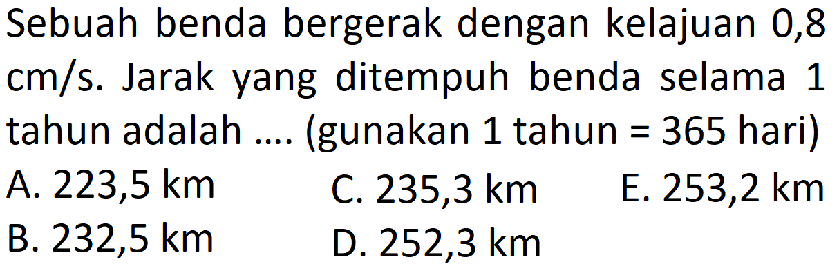 Sebuah benda bergerak dengan kelajuan 0,8 cm/s. Jarak yang ditempuh benda selama 1 tahun adalah .... (gunakan 1 tahun =365 hari)