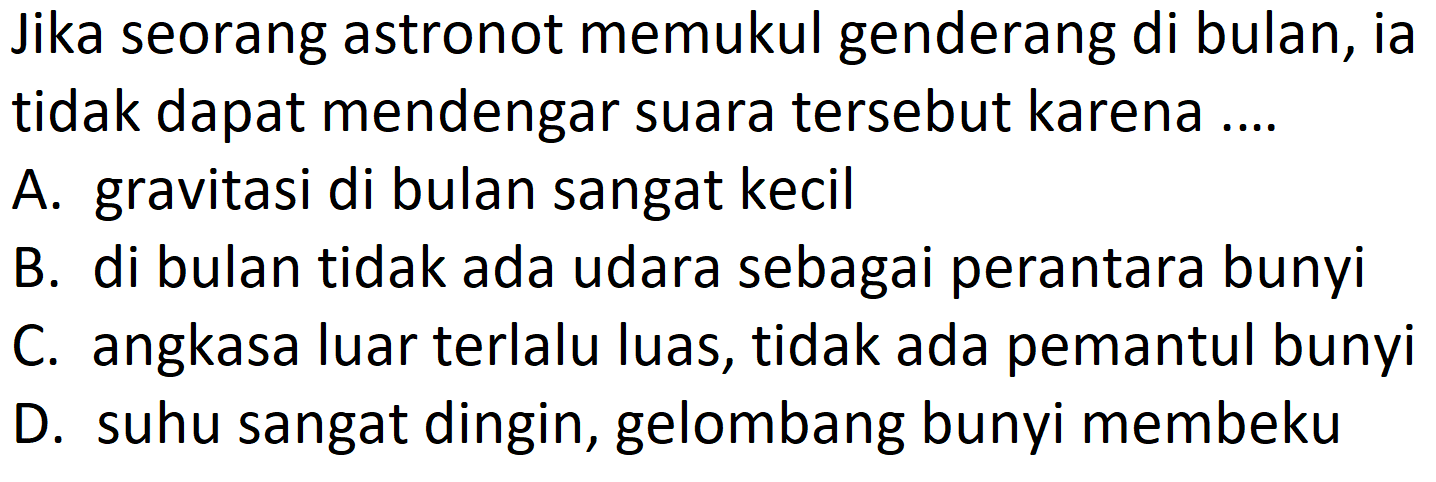 Jika seorang astronot memukul genderang di bulan, ia tidak dapat mendengar suara tersebut karena ....
A. gravitasi di bulan sangat kecil
B. di bulan tidak ada udara sebagai perantara bunyi
C. angkasa luar terlalu luas, tidak ada pemantul bunyi
D. suhu sangat dingin, gelombang bunyi membeku