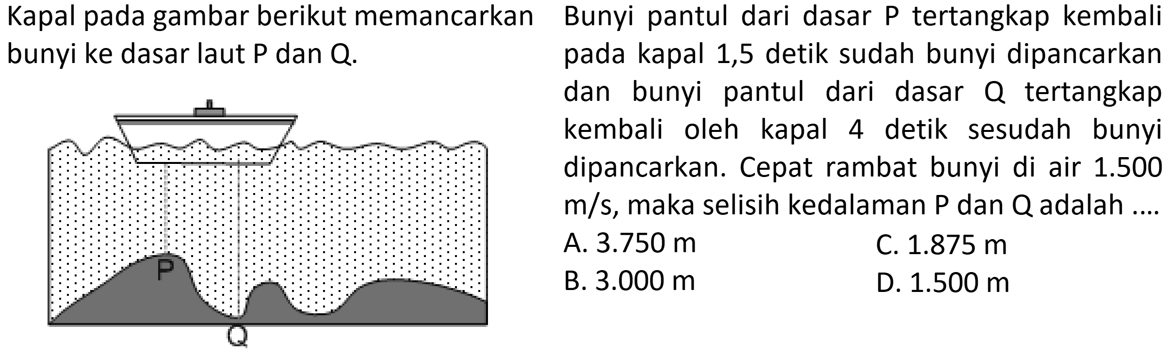 Kapal pada gambar berikut memancarkan bunyi ke dasar laut P dan Q. 
Bunyi pantul dari dasar P tertangkap kembali pada kapak 1,5 detik sudah bunyi dipancarkan dan bunyi pantul dari dasar Q tertangkap kembali oleh kapal 4 detik sesudah bunyi dipancarkan. Cepat rambat bunyi di air 1.500 m/s, maka selisih kedalaman P dan Q adalah .... 
a. 3.750 m 
b. 3.000 m 
c. 1.875 m 
d. 1.500 m 