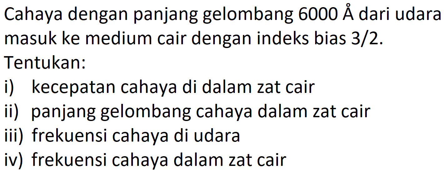 Cahaya dengan panjang gelombang 6000 A dari udara masuk ke medium cair dengan indeks bias 3/2. Tentukan: 
i) kecepatan cahaya di dalam zat cair 
ii) panjang gelombang cahaya dalam zat cair 
iii) frekuensi cahaya di udara 
iv) frekuensi cahaya dalam zat cair