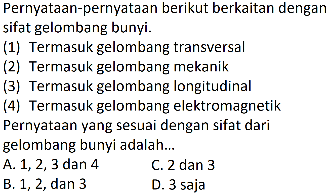 Pernyataan-pernyataan berikut berkaitan dengan sifat gelombang bunyi.
(1) Termasuk gelombang transversal
(2) Termasuk gelombang mekanik
(3) Termasuk gelombang longitudinal
(4) Termasuk gelombang elektromagnetik Pernyataan yang sesuai dengan sifat dari gelombang bunyi adalah...
A. 1, 2, 3 dan 4
C. 2 dan 3
B. 1,2, dan 3
D. 3 saja