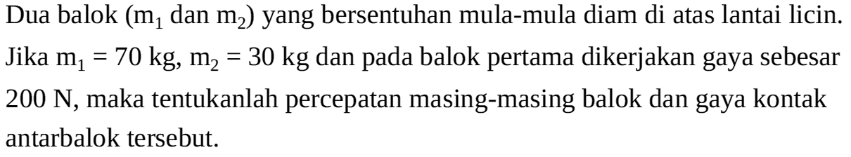 Dua balok (m1 dan m2) yang bersentuhan mula-mula diam di atas lantai licin. Jika m1 = 70 kg, m2 = 30 kg dan pada balok pertama dikerjakan gaya sebesar 200 N, maka tentukanlah percepatan masing-masing balok dan gaya kontak antarbalok tersebut.