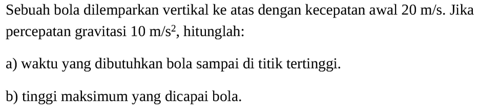 Sebuah bola dilemparkan vertikal ke atas dengan kecepatan awal  20 m/s . Jika percepatan gravitasi  10 m/s^2 , hitunglah:a) waktu yang dibutuhkan bola sampai di titik tertinggi.b) tinggi maksimum yang dicapai bola. 