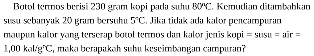 Botol termos berisi 230 gram kopi pada suhu 80C. Kemudian ditambahkan susu sebanyak 20 gram bersuhu 5C. Jika tidak ada kalor pencampuran maupun kalor yang terserap botol termos dan kalor jenis kopi=susu=air=1,00 kal/gC, maka berapakah suhu keseimbangan campuran?