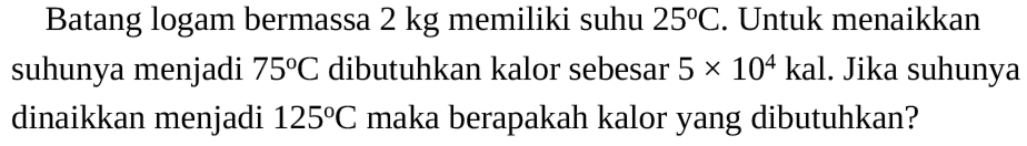 Batang logam bermassa 2 kg memiliki suhu 25 C. Untuk menaikkan suhunya menjadi 75 C dibutuhkan kalor sebesar 5 x 10^4 kal. Jika suhunya dinaikkan menjadi 125 C maka berapakah kalor yang dibutuhkan?