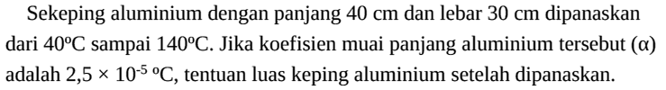 Sekeping aluminium dengan panjang 40 cm dan lebar 30 cm dipanaskan dari 40 C sampai  140 C. Jika koefisien muai panjang aluminium tersebut (alpha) adalah 2,5 x 10^(-5) C, tentuan luas keping aluminium setelah dipanaskan.