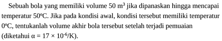 Sebuah bola yang memiliki volume 50 m^3 jika dipanaskan hingga mencapai temperatur 50 C. Jika pada kondisi awal, kondisi tersebut memiliki temperatur 0 C, tentukanlah volume akhir bola tersebut setelah terjadi pemuaian (diketahui a=17 x 10^(-6)/K).