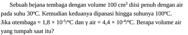 Sebuah bejana tembaga dengan volume 100 cm^3 diisi penuh dengan air pada suhu 30 C. Kemudian keduanya dipanasi hingga suhunya 100 C. Jika alpha tembaga =1,8 x 10^(-5)/C dan gamma air =4,4 x 10^(-4)/C. Berapa volume air yang tumpah saat itu? 