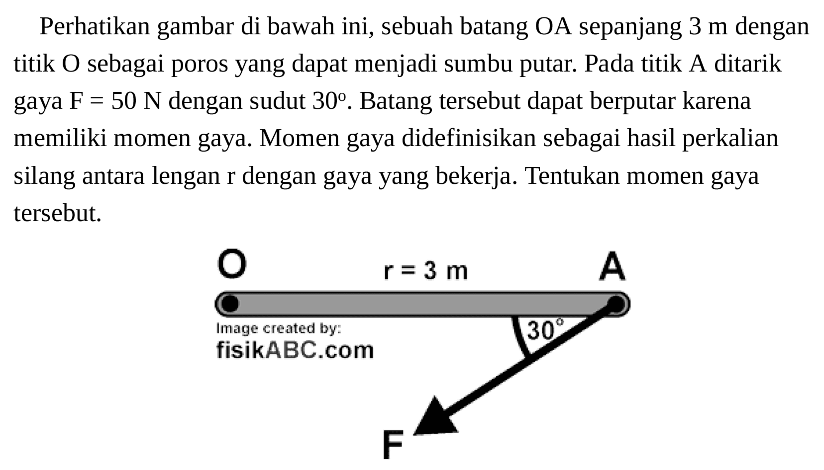 Perhatikan gambar di bawah ini, sebuah batang OA sepanjang 3 m dengan titik O sebagai poros yang dapat menjadi sumbu putar. Pada titik A ditarik gaya F = 50 N dengan sudut 30. Batang tersebut dapat berputar karena memiliki momen gaya. Momen gaya didefinisikan sebagai hasil perkalian silang antara lengan r dengan gaya yang bekerja. Tentukan momen gaya tersebut. 
O A r = 3 m Image created by: fisikABC.com 30 F