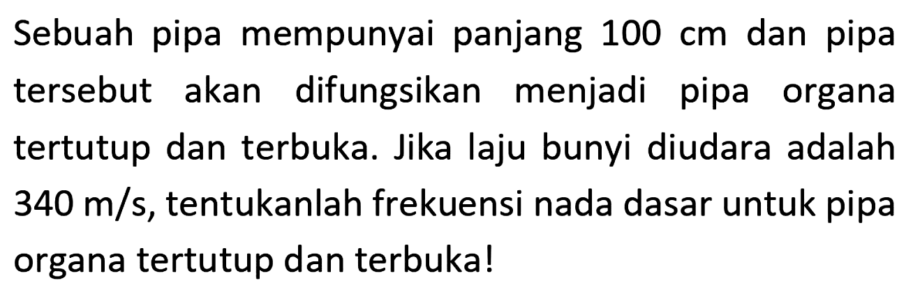 Sebuah pipa mempunyai panjang  100 cm  dan pipa tersebut akan difungsikan menjadi pipa organa tertutup dan terbuka. Jika laju bunyi diudara adalah  340 m / s , tentukanlah frekuensi nada dasar untuk pipa organa tertutup dan terbuka!