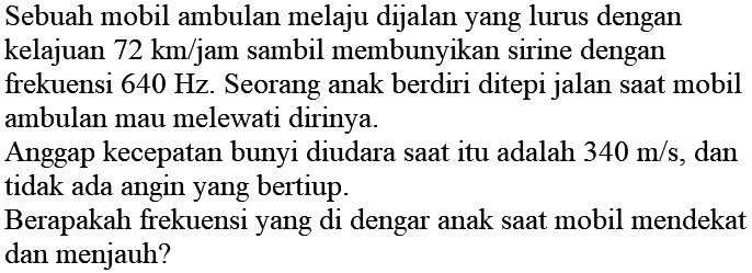 Sebuah mobil ambulan melaju dijalan yang lurus dengan kelajuan  72 km / jam  sambil membunyikan sirine dengan frekuensi  640 Hz . Seorang anak berdiri ditepi jalan saat mobil ambulan mau melewati dirinya.

Anggap kecepatan bunyi diudara saat itu adalah  340 m / s , dan tidak ada angin yang bertiup.

Berapakah frekuensi yang di dengar anak saat mobil mendekat dan menjauh?