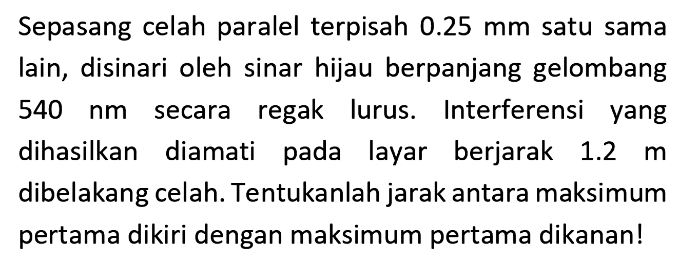 Sepasang celah paralel terpisah  0.25 mm  satu sama lain, disinari oleh sinar hijau berpanjang gelombang  540 ~nm  secara regak lurus. Interferensi yang dihasilkan diamati pada layar berjarak  1.2 m  dibelakang celah. Tentukanlah jarak antara maksimum pertama dikiri dengan maksimum pertama dikanan!