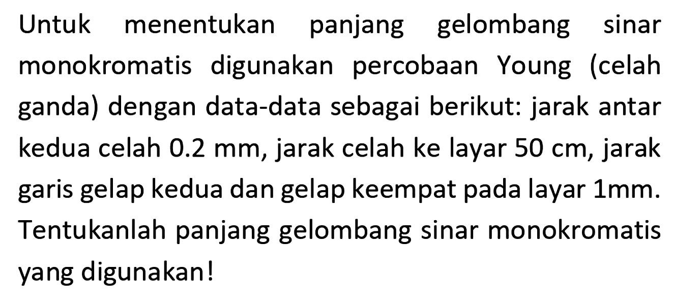 Untuk menentukan panjang gelombang sinar monokromatis digunakan percobaan Young (celah ganda) dengan data-data sebagai berikut: jarak antar kedua celah  0.2 mm , jarak celah ke layar  50 cm , jarak garis gelap kedua dan gelap keempat pada layar  1 mm . Tentukanlah panjang gelombang sinar monokromatis yang digunakan!