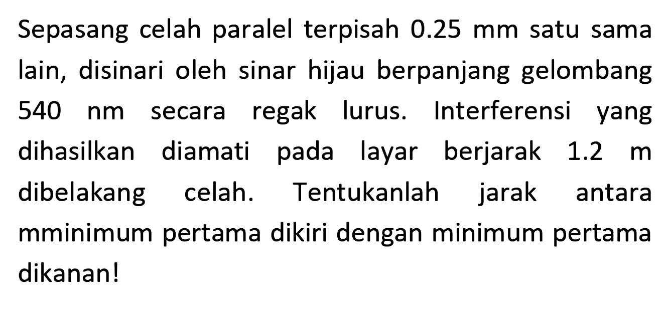 Sepasang celah paralel terpisah  0.25 mm  satu sama lain, disinari oleh sinar hijau berpanjang gelombang  540 ~nm  secara regak lurus. Interferensi yang dihasilkan diamati pada layar berjarak  1.2 m  dibelakang celah. Tentukanlah jarak antara mminimum pertama dikiri dengan minimum pertama dikanan!