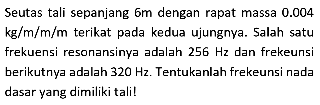 Seutas tali sepanjang  6 m  dengan rapat massa  0.004   kg / m / m / m  terikat pada kedua ujungnya. Salah satu frekuensi resonansinya adalah  256 Hz  dan frekeunsi berikutnya adalah  320 Hz . Tentukanlah frekeunsi nada dasar yang dimiliki tali!