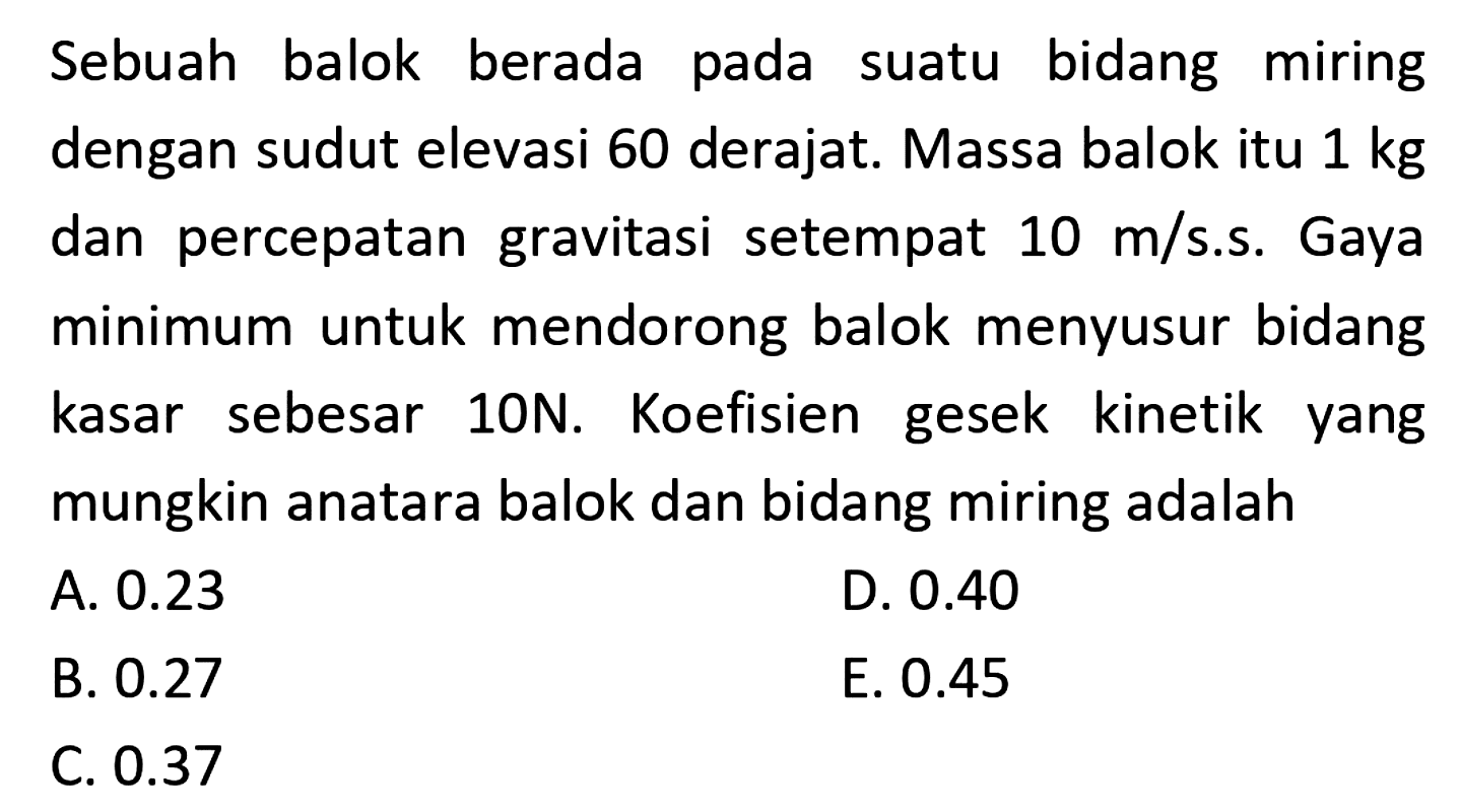 Sebuah balok berada pada suatu bidang miring dengan sudut elevasi 60 derajat. Massa balok itu  1 kg  dan percepatan gravitasi setempat  10 m / s .s. Gaya minimum untuk mendorong balok menyusur bidang kasar sebesar 10N. Koefisien gesek kinetik yang mungkin anatara balok dan bidang miring adalah
A.  0.23 
D.  0.40 
B.  0.27 
E.  0.45 
C.  0.37 