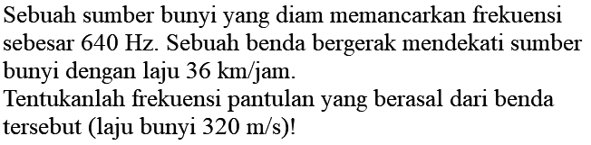 Sebuah sumber bunyi yang diam memancarkan frekuensi sebesar  640 Hz . Sebuah benda bergerak mendekati sumber bunyi dengan laju  36 ~km / jam .
Tentukanlah frekuensi pantulan yang berasal dari benda tersebut (laju bunyi  320 m / s  )!