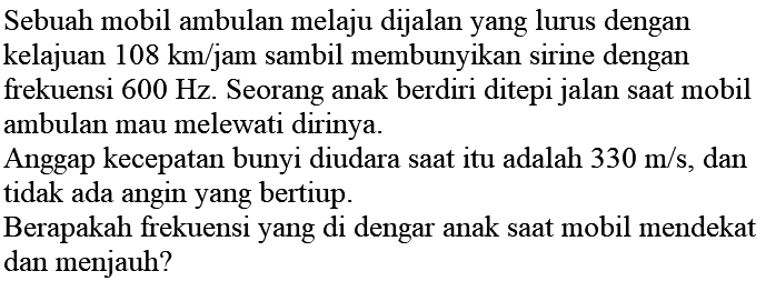 Sebuah mobil ambulan melaju dijalan yang lurus dengan kelajuan  108 km / jam  sambil membunyikan sirine dengan frekuensi  600 Hz . Seorang anak berdiri ditepi jalan saat mobil ambulan mau melewati dirinya.

Anggap kecepatan bunyi diudara saat itu adalah  330 m / s , dan tidak ada angin yang bertiup.

Berapakah frekuensi yang di dengar anak saat mobil mendekat dan menjauh?