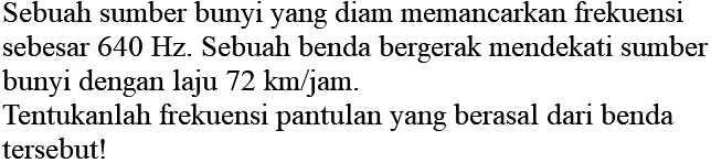 Sebuah sumber bunyi yang diam memancarkan frekuensi sebesar  640 Hz . Sebuah benda bergerak mendekati sumber bunyi dengan laju  72 ~km / jam .
Tentukanlah frekuensi pantulan yang berasal dari benda tersebut!