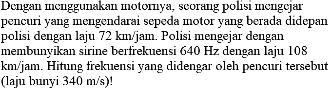 Dengan menggunakan motornya, seorang polisi mengejar pencuri yang mengendarai sepeda motor yang berada didepan polisi dengan laju  72 km / jam . Polisi mengejar dengan membunyikan sirine berfrekuensi  640 Hz  dengan laju 108  km / jam . Hitung frekuensi yang didengar oleh pencuri tersebut (laju bunyi  340 m / s  )!