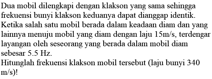 Dua mobil dilengkapi dengan klakson yang sama sehingga frekuensi bunyi klakson keduanya dapat dianggap identik.
Ketika salah satu mobil berada dalam keadaan diam dan yang lainnya menuju mobil yang diam dengan laju  15 m / s , terdengar layangan oleh seseorang yang berada dalam mobil diam sebesar  5.5 Hz .
Hitunglah frekuensi klakson mobil tersebut (laju bunyi 340  m / s)  !