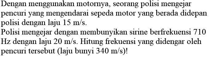 Dengan menggunakan motornya, seorang polisi mengejar pencuri yang mengendarai sepeda motor yang berada didepan polisi dengan laju  15 m / s .

Polisi mengejar dengan membunyikan sirine berfrekuensi 710  Hz  dengan laju  20 m / s . Hitung frekuensi yang didengar oleh pencuri tersebut (laju bunyi  340 m / s  )!