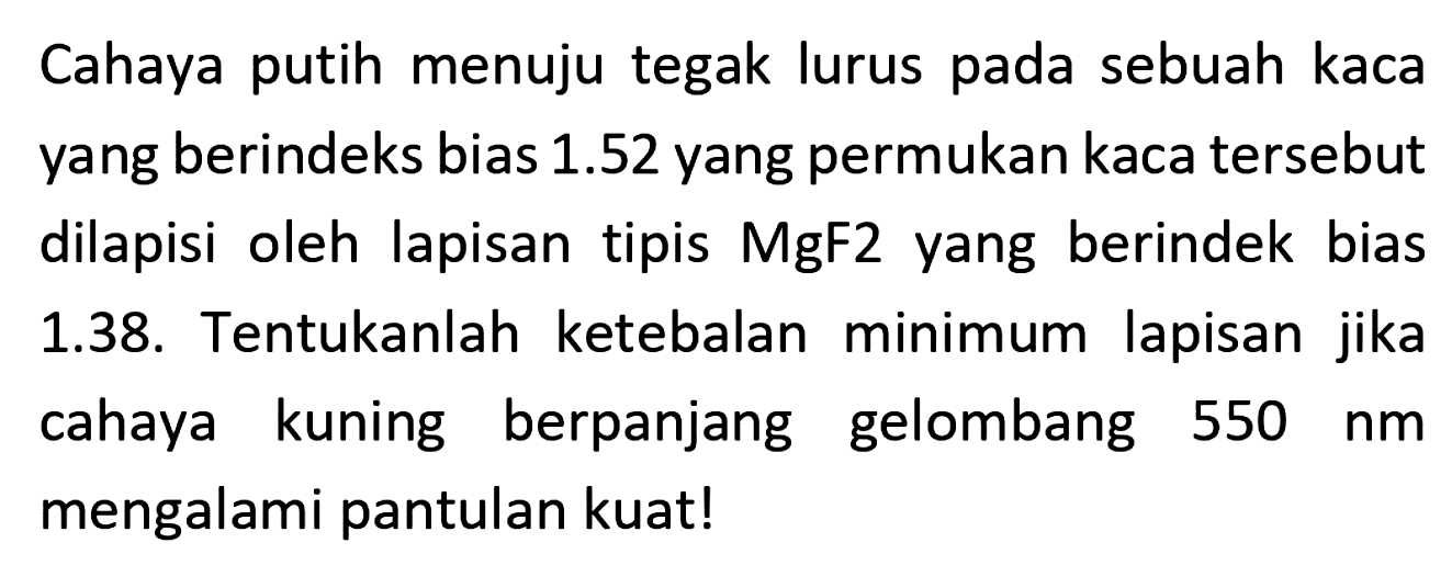 Cahaya putih menuju tegak lurus pada sebuah kaca yang berindeks bias  1.52  yang permukan kaca tersebut dilapisi oleh lapisan tipis MgF2 yang berindek bias 1.38. Tentukanlah ketebalan minimum lapisan jika cahaya kuning berpanjang gelombang  550 ~nm  mengalami pantulan kuat!