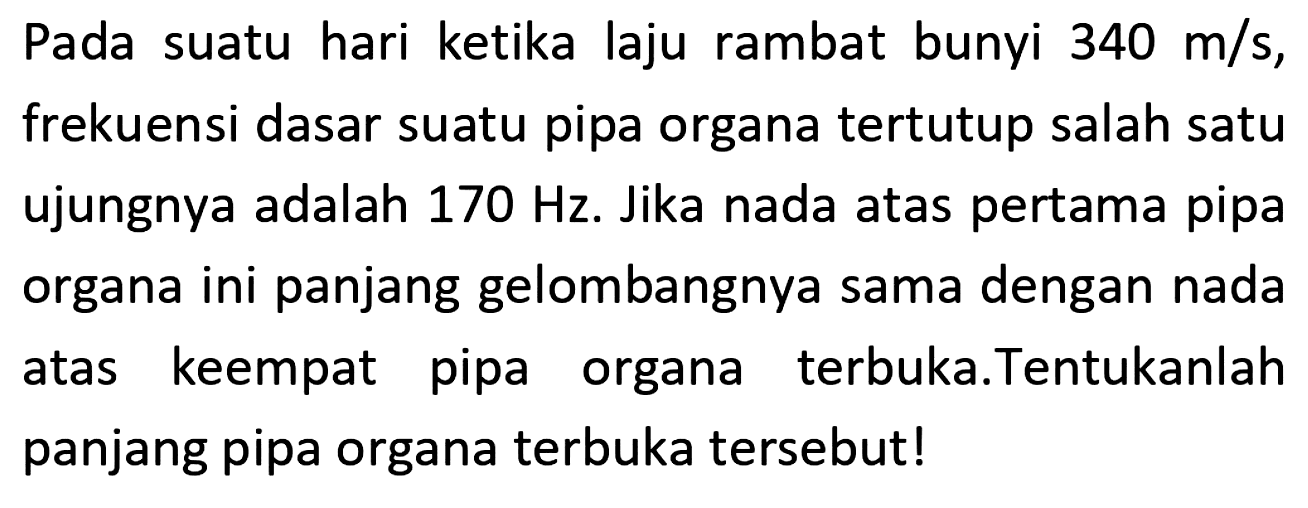 Pada suatu hari ketika laju rambat bunyi  340 m / s , frekuensi dasar suatu pipa organa tertutup salah satu ujungnya adalah  170 Hz . Jika nada atas pertama pipa organa ini panjang gelombangnya sama dengan nada atas keempat pipa organa terbuka.Tentukanlah panjang pipa organa terbuka tersebut!