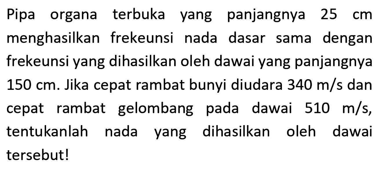 Pipa organa terbuka yang panjangnya  25 cm  menghasilkan frekeunsi nada dasar sama dengan frekeunsi yang dihasilkan oleh dawai yang panjangnya  150 cm . Jika cepat rambat bunyi diudara  340 m / s  dan cepat rambat gelombang pada dawai  510 m / s , tentukanlah nada yang dihasilkan oleh dawai tersebut!