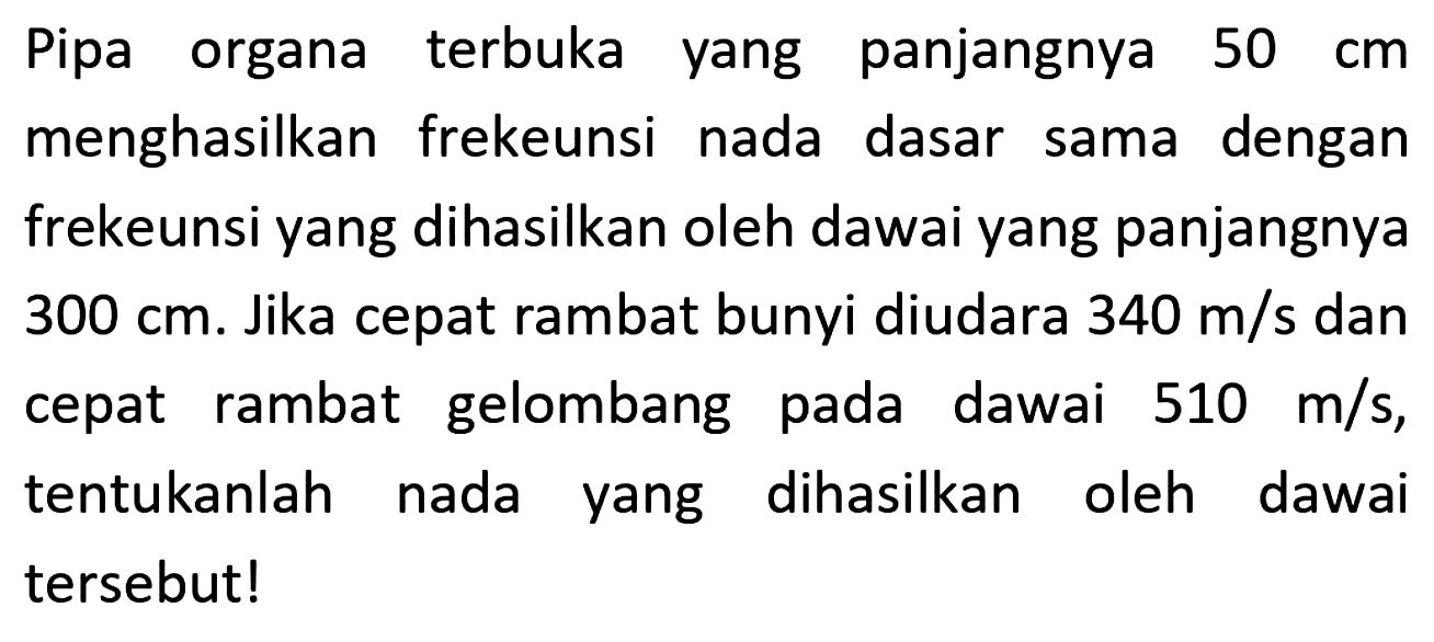 Pipa organa terbuka yang panjangnya  50 cm  menghasilkan frekeunsi nada dasar sama dengan frekeunsi yang dihasilkan oleh dawai yang panjangnya  300 cm . Jika cepat rambat bunyi diudara  340 m / s  dan cepat rambat gelombang pada dawai  510 m / s , tentukanlah nada yang dihasilkan oleh dawai tersebut!